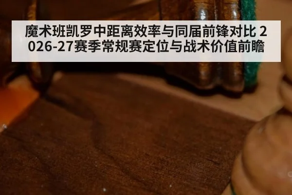 魔术班凯罗中距离效率与同届前锋对比 2026-27赛季常规赛定位与战术价值前瞻